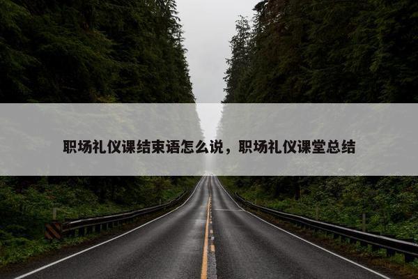 职场礼仪课结束语怎么说，职场礼仪课堂总结