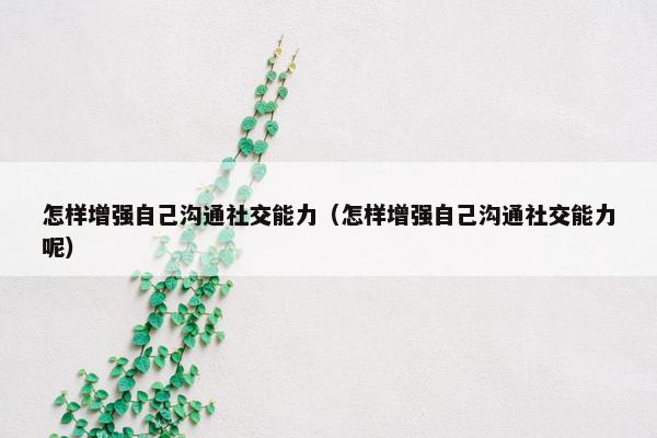 怎样增强自己沟通社交能力（怎样增强自己沟通社交能力呢）