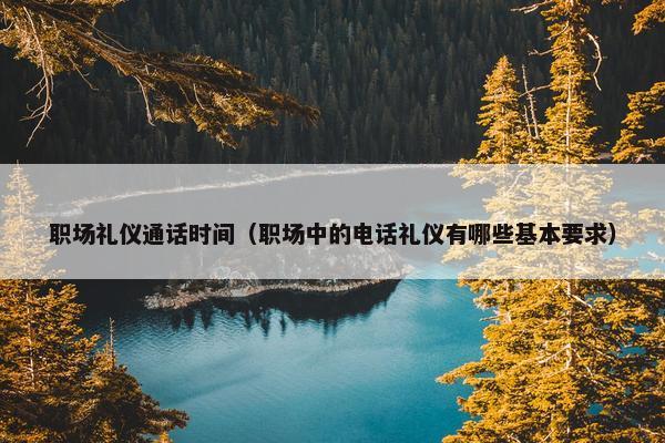 职场礼仪通话时间（职场中的电话礼仪有哪些基本要求）