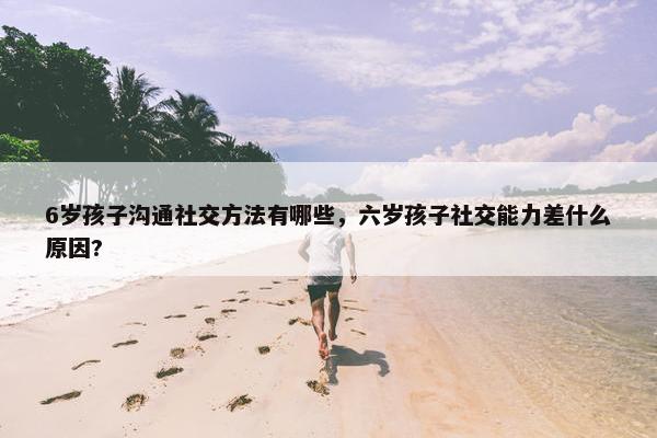 6岁孩子沟通社交方法有哪些，六岁孩子社交能力差什么原因?