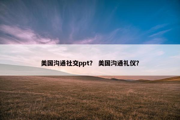 美国沟通社交ppt？ 美国沟通礼仪？