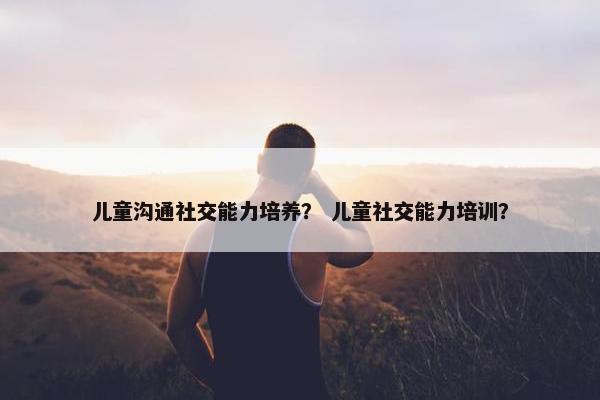 儿童沟通社交能力培养？ 儿童社交能力培训？
