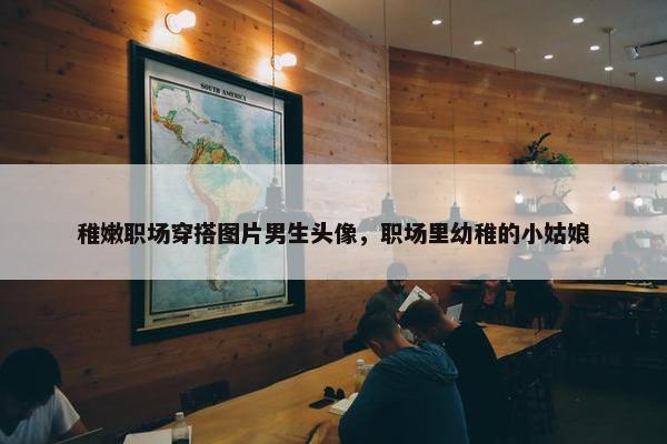 稚嫩职场穿搭图片男生头像，职场里幼稚的小姑娘