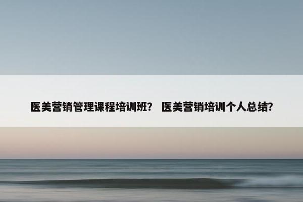医美营销管理课程培训班？ 医美营销培训个人总结？