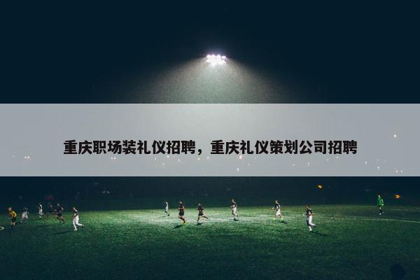 重庆职场装礼仪招聘，重庆礼仪策划公司招聘