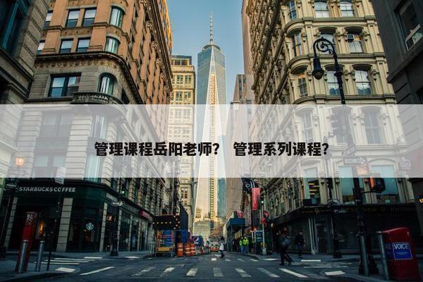 管理课程岳阳老师？ 管理系列课程？