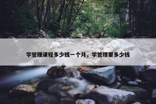 学管理课程多少钱一个月，学管理要多少钱