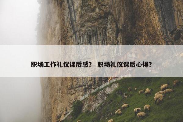 职场工作礼仪课后感？ 职场礼仪课后心得？