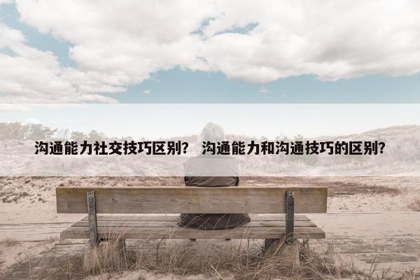 沟通能力社交技巧区别？ 沟通能力和沟通技巧的区别？
