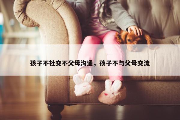 孩子不社交不父母沟通，孩子不与父母交流