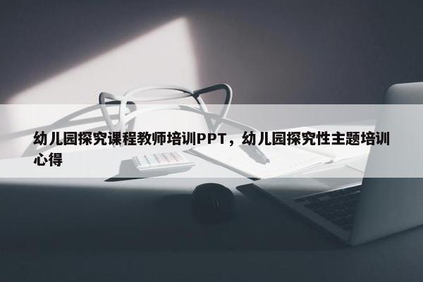幼儿园探究课程教师培训PPT，幼儿园探究性主题培训心得
