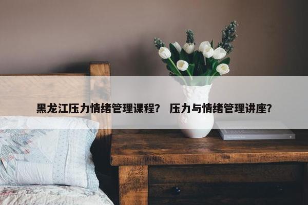 黑龙江压力情绪管理课程？ 压力与情绪管理讲座？