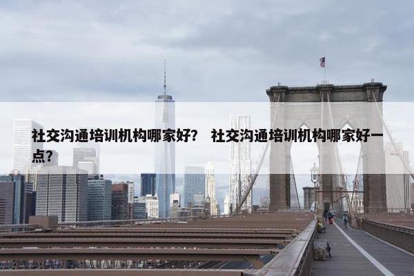 社交沟通培训机构哪家好？ 社交沟通培训机构哪家好一点？