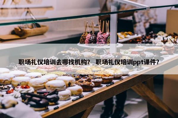 职场礼仪培训去哪找机构？ 职场礼仪培训ppt课件？