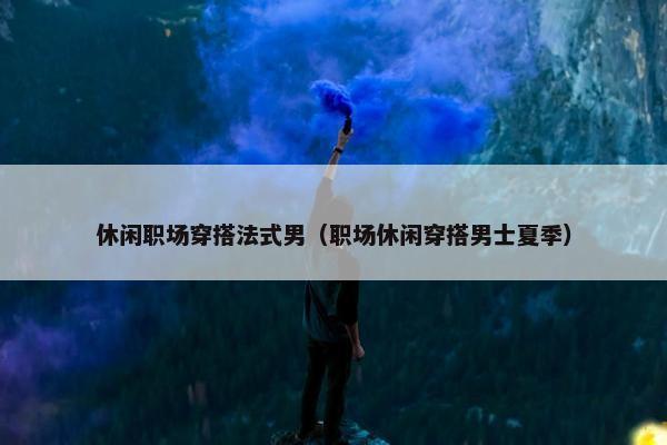 休闲职场穿搭法式男（职场休闲穿搭男士夏季）