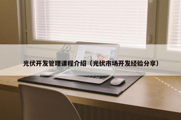 光伏开发管理课程介绍（光伏市场开发经验分享）