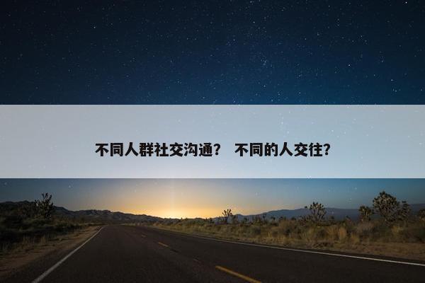 不同人群社交沟通？ 不同的人交往？