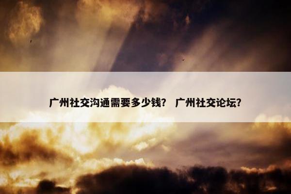 广州社交沟通需要多少钱？ 广州社交论坛？