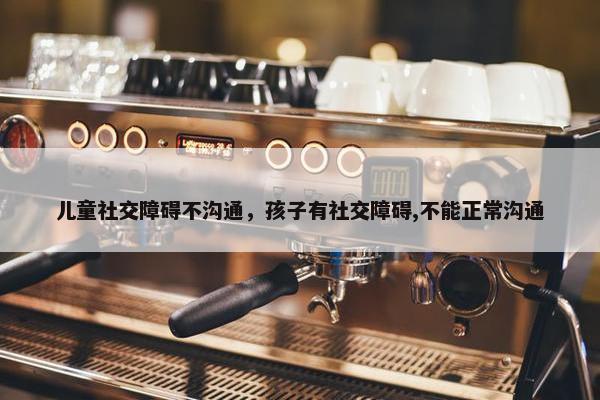儿童社交障碍不沟通，孩子有社交障碍,不能正常沟通