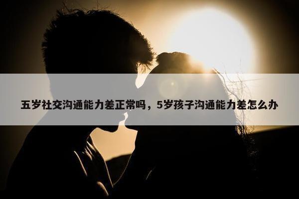 五岁社交沟通能力差正常吗，5岁孩子沟通能力差怎么办