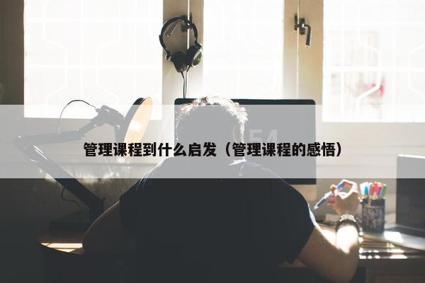 管理课程到什么启发（管理课程的感悟）