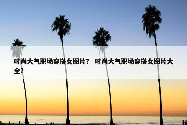 时尚大气职场穿搭女图片？ 时尚大气职场穿搭女图片大全？