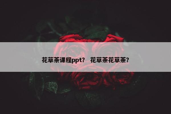 花草茶课程ppt？ 花草茶花草茶？