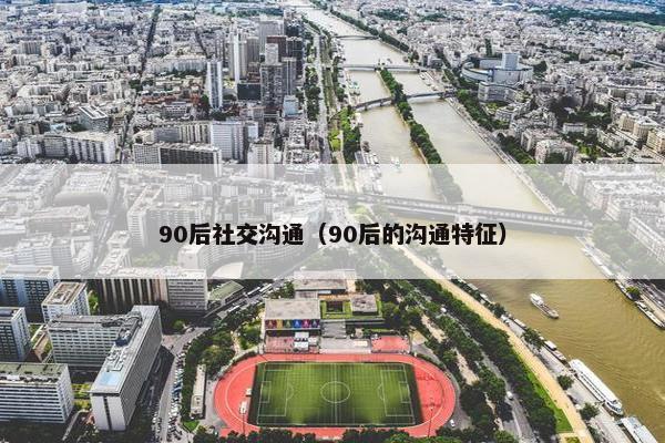 90后社交沟通（90后的沟通特征）
