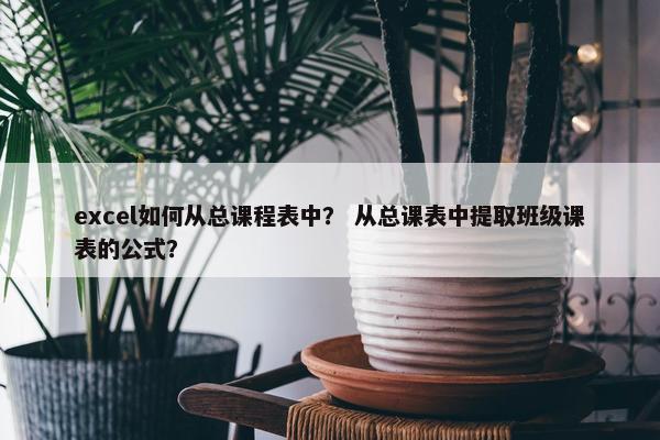 excel如何从总课程表中？ 从总课表中提取班级课表的公式？