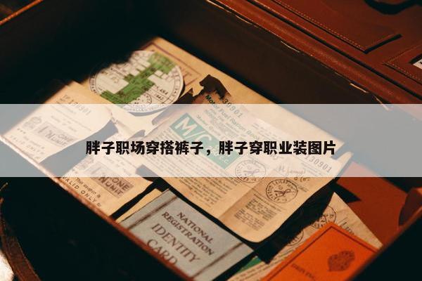 胖子职场穿搭裤子，胖子穿职业装图片