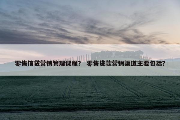零售信贷营销管理课程？ 零售贷款营销渠道主要包括？
