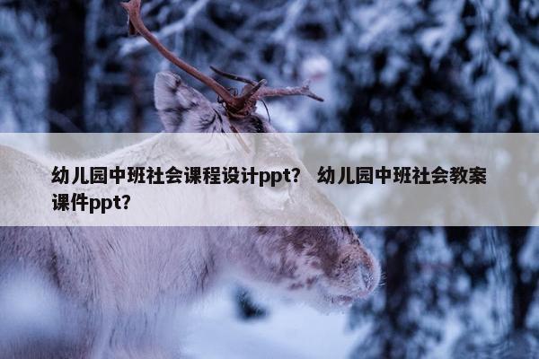 幼儿园中班社会课程设计ppt？ 幼儿园中班社会教案课件ppt？