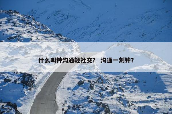 什么叫钟沟通轻社交？ 沟通一刻钟？