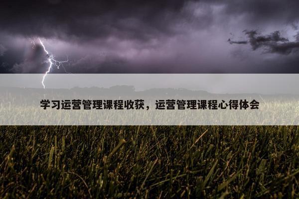 学习运营管理课程收获，运营管理课程心得体会