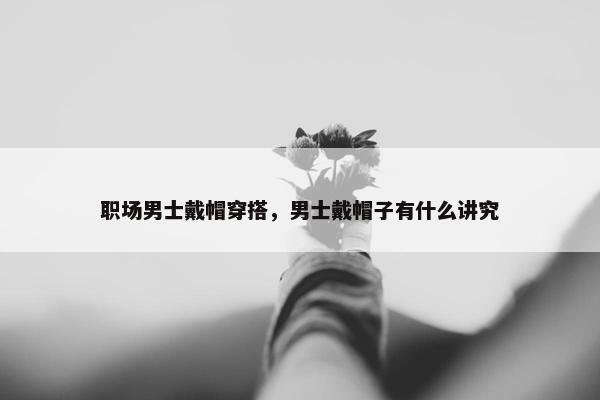 职场男士戴帽穿搭，男士戴帽子有什么讲究
