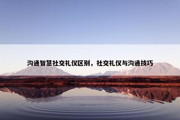 沟通智慧社交礼仪区别，社交礼仪与沟通技巧