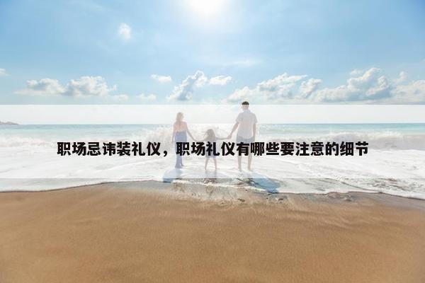 职场忌讳装礼仪，职场礼仪有哪些要注意的细节