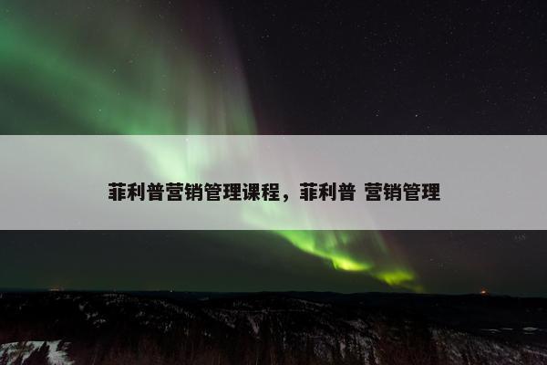 菲利普营销管理课程，菲利普 营销管理