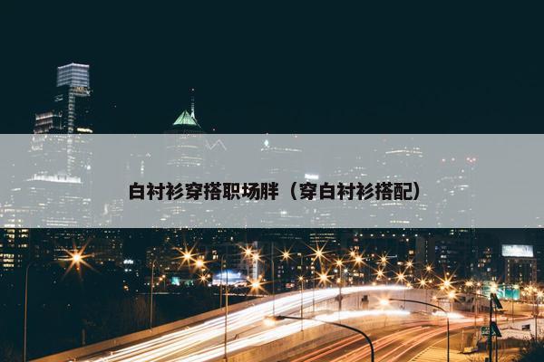 白衬衫穿搭职场胖（穿白衬衫搭配）