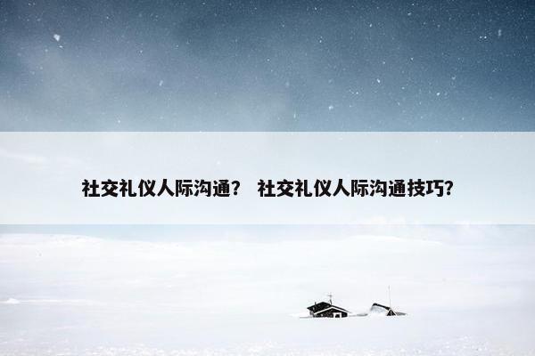 社交礼仪人际沟通？ 社交礼仪人际沟通技巧？