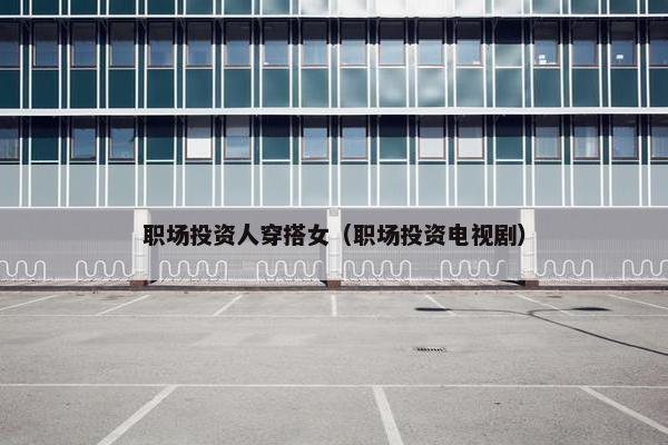 职场投资人穿搭女（职场投资电视剧）