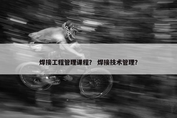 焊接工程管理课程？ 焊接技术管理？