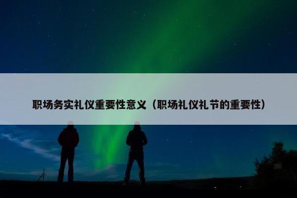 职场务实礼仪重要性意义（职场礼仪礼节的重要性）