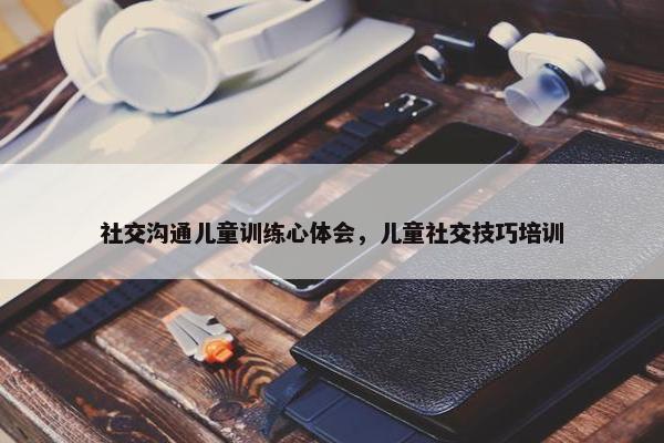 社交沟通儿童训练心体会，儿童社交技巧培训
