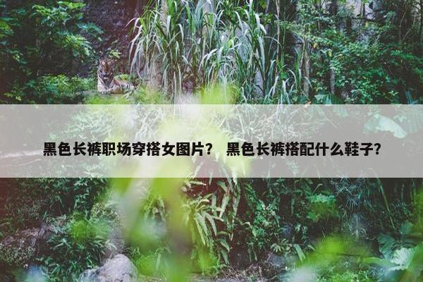 黑色长裤职场穿搭女图片？ 黑色长裤搭配什么鞋子？