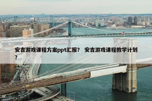 安吉游戏课程方案ppt汇报？ 安吉游戏课程教学计划？