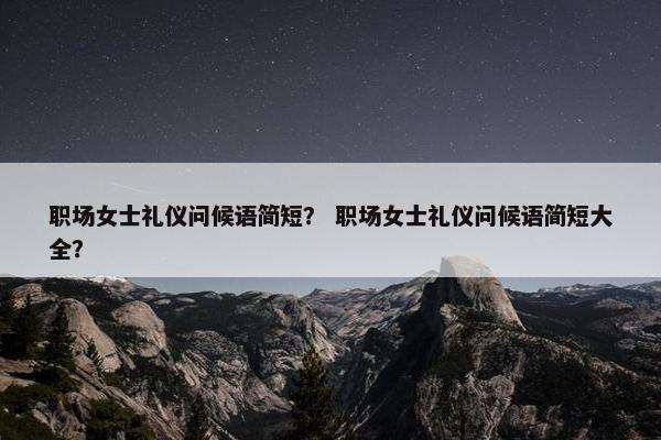 职场女士礼仪问候语简短？ 职场女士礼仪问候语简短大全？