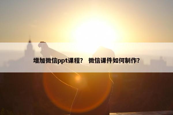 增加微信ppt课程？ 微信课件如何制作？