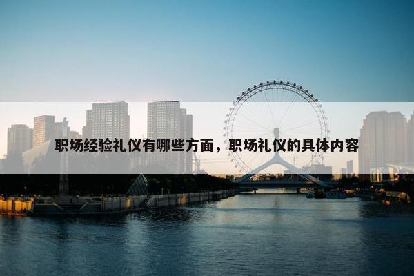 职场经验礼仪有哪些方面，职场礼仪的具体内容