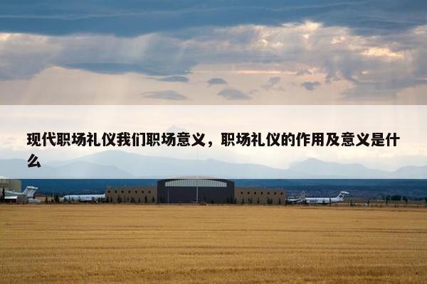 现代职场礼仪我们职场意义，职场礼仪的作用及意义是什么